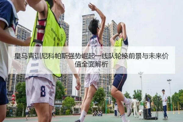 皇马青训尼科帕斯强势崛起一线队轮换前景与未来价值全面解析