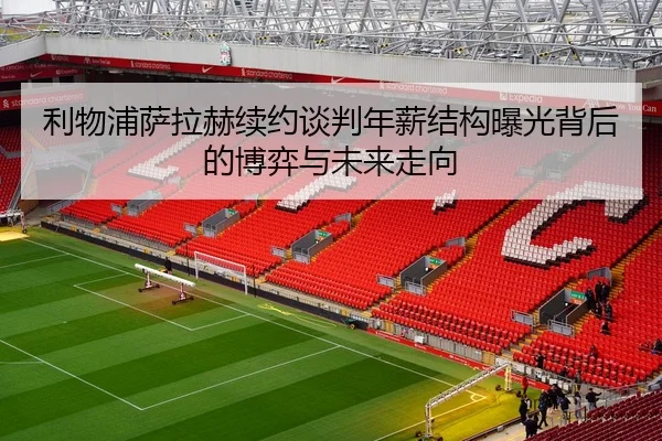 利物浦萨拉赫续约谈判年薪结构曝光背后的博弈与未来走向
