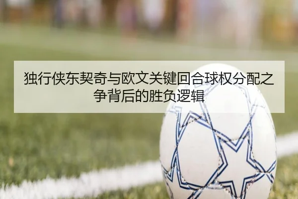 独行侠东契奇与欧文关键回合球权分配之争背后的胜负逻辑