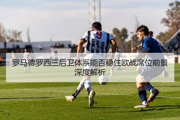 罗马德罗西三后卫体系能否稳住欧战席位前景深度解析