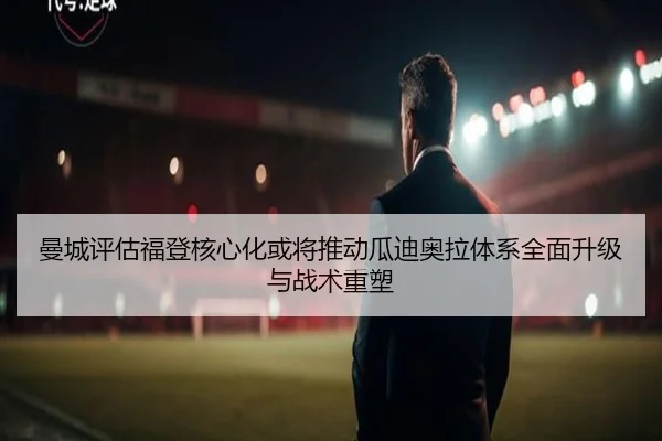 曼城评估福登核心化或将推动瓜迪奥拉体系全面升级与战术重塑