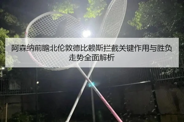 阿森纳前瞻北伦敦德比赖斯拦截关键作用与胜负走势全面解析