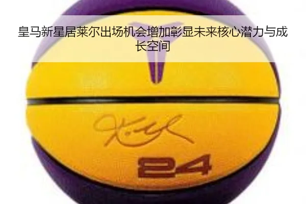 皇马新星居莱尔出场机会增加彰显未来核心潜力与成长空间