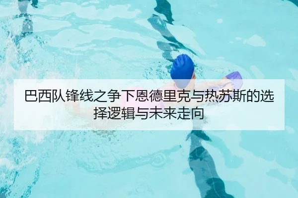 巴西队锋线之争下恩德里克与热苏斯的选择逻辑与未来走向