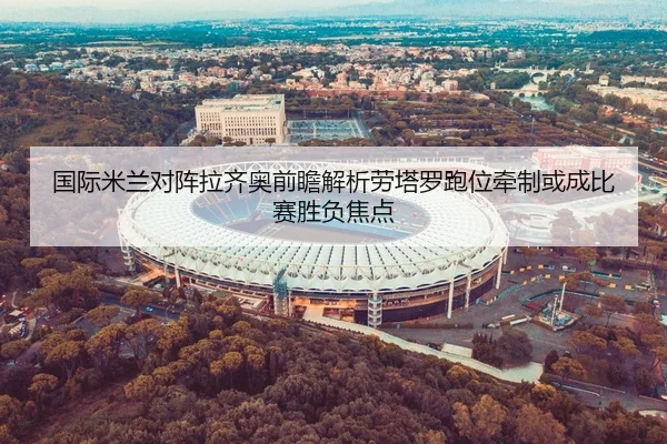 国际米兰对阵拉齐奥前瞻解析劳塔罗跑位牵制或成比赛胜负焦点